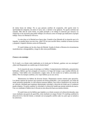 de tantas horas de trabajo. No es que pensara cambiar de ocupación, sólo quería tener la
oportunidad de relajarme, de mirar al vacío, leer, o dormir si me apetecía. No quería sentirme tan
cansado. Más allá de cierto límite, no podía prestarle a mi trabajo la atención que merecía. La
relajación es tan necesaria para poder trabajar con eficacia como el tiempo que dedicamos al propio
trabajo. Ésta es la libertad de liberarse.
La otra clase es la libertad para hacer algo. Cuando te has liberado de la situación que te lo
impedía, ya puedes hacer esa otra cosa. ¿Qué? En mi caso escribir libros, modelar la buena escritura
y preparar e impartir distintos cursos de formación.
El coach trabaja con las dos clases de libertad. Ayuda al cliente a liberarse de circunstancias
insatisfactorias o desagradables y luego le abre otras posibilidades.
Conoce a tu enemigo
Si el coach y su cliente están implicados en la lucha por la libertad, ¿quiénes son sus enemigos?
¿Qué está bloqueando ese cambio que el cliente desea?
En la mayoría de casos el enemigo es el hábito. Comportamientos habituales, pensamientos
habituales, hábitos que han arraigado en nosotros a lo largo del tiempo y que resultan difíciles de
erradicar. Todo hábito sirve inicialmente a algún valor, de otro modo no se habría convertido en
hábito. Pero los tiempos cambian y los viejos hábitos ya no nos sirven.
Mantenemos los hábitos de diversas formas. Disponemos nuestro entorno para apoyarlos.
Los demás esperan de nosotros que actuemos de forma predecible y, por consiguiente, nos tratan de
modo asimismo predecible, lo cual refuerza nuestros hábitos. Son como el dispositivo de crucero de
un vehículo, diseñado para mantener determinada velocidad y dirección de modo que el conductor
pueda relajarse. Si quiere cambiar la velocidad o la dirección tendrá que prestar atención de nuevo.
Una vez cambiado el hábito éste le llevará en otra dirección hacia un camino distinto.
El coach trata con los hábitos que impiden a su cliente avanzar en la dirección deseada, unas
veces mediante una guerra de guerrillas, otras mediante un ataque frontal. El coaching cambiará la
dirección de la vida del cliente, a menudo con un pequeño cambio cada vez, pero que se sumará a
los anteriores.
 