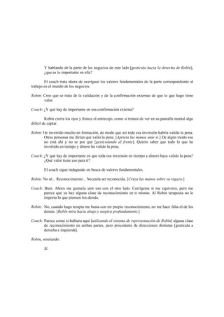 Y hablando de la parte de los negocios de este lado [gesticula hacia la derecha de Robín],
¿que es lo importante en ella?
El coach trata ahora de averiguar los valores fundamentales de la parte correspondiente al
trabajo en el mundo de los negocios.
Robín: Creo que se trata de la validación y de la confirmación externas de que lo que hago tiene
valor.
Coach: ¿Y qué hay de importante en esa confirmación externa?
Robin cierra los ojos y frunce el entrecejo, como si tratara de ver en su pantalla mental algo
difícil de captar.
Robín: He invertido mucho en formación, de modo que así toda esa inversión habría valido la pena.
Otras personas me dirían que valió la pena. [Aprieta las manos ante si.] De algún modo eso
no está ahí y no se por qué [gesticulando al frente]. Quiero saber que todo lo que he
invertido en tiempo y dinero ha valido la pena.
Coach: ¿Y qué hay de importante en que toda esa inversión en tiempo y dinero haya valido la pena?
¿Qué valor tiene eso para ti?
El coach sigue indagando en busca de valores fundamentales.
Robín: No sé... Reconocimiento... Necesita ser reconocida. [Cruza las manos sobre su regazo.]
Coach: Bien. Ahora me gustaría unir eso con el otro lado. Corrígeme si me equivoco, pero me
parece que ya hay alguna clase de reconocimiento en ti mismo. Al Robin terapeuta no le
importa lo que piensen los demás.
Robin: No, cuando hago terapia me basta con mi propio reconocimiento, no me hace falta el de los
demás. [Robín mira hacia abajo y suspira profundamente.]
Coach: Parece como si hubiera aquí [utilizando el sistema de representación de Robín] alguna clase
de reconocimiento en ambas partes, pero procedente de direcciones distintas [gesticula a
derecha e izquierda].
Robín, sonriendo:
Sí.
 