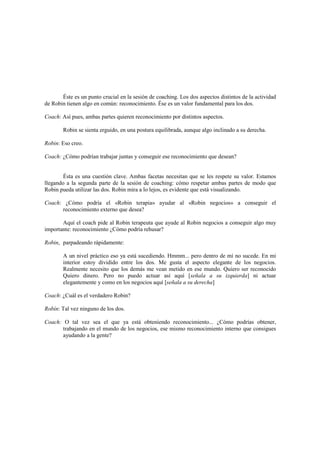Éste es un punto crucial en la sesión de coaching. Los dos aspectos distintos de la actividad
de Robin tienen algo en común: reconocimiento. Ése es un valor fundamental para los dos.
Coach: Así pues, ambas partes quieren reconocimiento por distintos aspectos.
Robin se sienta erguido, en una postura equilibrada, aunque algo inclinado a su derecha.
Robin: Eso creo.
Coach: ¿Cómo podrían trabajar juntas y conseguir ese reconocimiento que desean?
Ésta es una cuestión clave. Ambas facetas necesitan que se les respete su valor. Estamos
llegando a la segunda parte de la sesión de coaching: cómo respetar ambas partes de modo que
Robin pueda utilizar las dos. Robin mira a lo lejos, es evidente que está visualizando.
Coach: ¿Cómo podría el «Robin terapia» ayudar al «Robin negocios» a conseguir el
reconocimiento externo que desea?
Aquí el coach pide al Robin terapeuta que ayude al Robin negocios a conseguir algo muy
importante: reconocimiento ¿Cómo podría rehusar?
Robin, parpadeando rápidamente:
A un nivel práctico eso ya está sucediendo. Hmmm... pero dentro de mí no sucede. En mi
interior estoy dividido entre los dos. Me gusta el aspecto elegante de los negocios.
Realmente necesito que los demás me vean metido en ese mundo. Quiero ser reconocido
Quiero dinero. Pero no puedo actuar así aquí [señala a su izquierda] ni actuar
elegantemente y como en los negocios aquí [señala a su derecha]
Coach: ¿Cuál es el verdadero Robin?
Robín: Tal vez ninguno de los dos.
Coach: O tal vez sea el que ya está obteniendo reconocimiento... ¿Cómo podrías obtener,
trabajando en el mundo de los negocios, ese mismo reconocimiento interno que consigues
ayudando a la gente?
 