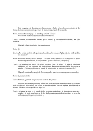 Esta pregunta está diseñada para hacer pensar a Robin sobre el reconocimiento de dos
formas distintas: reconocimiento por parte de si mismo y por parte de los demás.
Robin, mirando hacia abajo y a su derecha y cerrando los ojos:
Únicamente mediante alguna clase de comprobación.
Coach: Tenemos reconocimiento interno, por ti mismo, y reconocimiento externo, por otras
personas.
El coach trabaja con el valor «reconocimiento»
Robín: Sí.
Coach: ¿No ayudas también a la gente en el mundo de los negocios? ¿De qué otro modo podrían
reconocértelo?
Robín: Eso suena extraño, incluso para mí... De algún modo, el mundo de los negocios no parece
tratar con personas reales, es todo distante... [Parece pensativo y perplejo.]
Coach: Las empresas dan dinero a la gente, ayudan a vivir a la gente. Las ropas y los objetos
fabricados por las empresas son para la gente. Las empresas dan dinero para obras de
candad. ¿Cómo es posible que el mundo de las empresas no trate con personas reales?
El coach cuestiona la creencia de Robin de que los negocios no tratan con personas reales.
Robín: Sí, suena ridículo.
Coach: Entonces, ¿cómo te imaginas que se unen las dos partes?
El coach utiliza un lenguaje muy abierto, sin decir en ningún momento que son exactamente
esas «dos partes». Podrían ser dos clases de reconocimiento, los dos aspectos profesionales de
Robin o el reconocimiento y el Robin negocios.
Coach: Ayudas a la gente en el mundo de los negocios poniéndote a la altura de ese entorno, y
ayudas a la gente en el entorno de los desfavorecidos poniéndote también a su nivel. En
ambos casos obtienes reconomiento ...
 