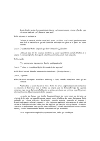 demás. Puedes sentir el reconocimiento interno y el reconocimiento externo. ¿Puedes verte
a ti mismo haciendo eso? ¿Cómo te hace sentir?
Robin, mirando en la distancia:
En lugar de tratar de unir las cosas [más gestos circulares en el centro], puedo moverme
entre ellas a condición de que me centre en mi trabajo de ayudar a la gente. Me siento
cómodo.
Coach: ¿Y qué tiene el Robin terapeuta que decir sobre eso? ¿Qué siente?
Utilizando para ello los sistemas cinestésico y auditivo que Robin empleó al hablar de la
terapia, el coach comprueba ahora que la solución es aceptable para la parte terapeuta.
Robín, riendo:
¡Voy a comprarme algo de ropa! ¡Por fin podré pagármela!
Coach: ¿Y cómo ve el cambio el Robin del mundo de los negocios?
Robín: Bien. Aún me duran las buenas sensaciones de ahí... [Risas y sonrisas.]
Coach: ¿Algo más?
Robin: Mi faceta de empresa ha recibido permiso y se siente liberada. Hasta ahora sentía que me
contenía.
Para finalizar la sesión el coach le puso a Robin tres tareas. La primera consistía en repensar
su estructura de honorarios para el trabajo de terapia, que era demasiado baja. La segunda,
comprarse ropa nueva. La tercera, hablar con un amigo, gerente de una empresa, para obtener más
información sobre el funcionamiento de los negocios.
La sesión que hemos visto trataba fundamentalmente de cómo tomar una decisión. Al
principio la decisión era imposible porque parecía como si hubiese dos partes distintas de Robin
luchando por valores diferentes. Escuchando, ganando sintonía, igualando el lenguaje y
descubriendo valores, el coach encontró el valor clave que podía unir las dos partes, de modo que
las dos se sintieran realizadas. Robin tenía dos objetivos que parecían irreconciliables. Los valores
clave eran en ambos casos hacer que las cosas cambiaran, y en cada uno de ellos el reconocimiento
interno y externo respectivamente. Fueron esos valores los que las unieron.
Eso es un poco más complicado que otras sesiones, en las que sólo hay un
 