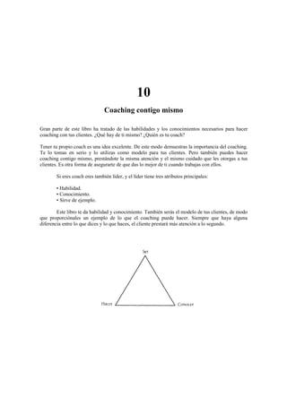 10
Coaching contigo mismo
Gran parte de este libro ha tratado de las habilidades y los conocimientos necesarios para hacer
coaching con tus clientes. ¿Qué hay de ti mismo? ¿Quién es tu coach?
Tener tu propio coach es una idea excelente. De este modo demuestras la importancia del coaching.
Te lo tomas en serio y lo utilizas como modelo para tus clientes. Pero también puedes hacer
coaching contigo mismo, prestándote la misma atención y el mismo cuidado que les otorgas a tus
clientes. Es otra forma de asegurarte de que das lo mejor de ti cuando trabajas con ellos.
Si eres coach eres también líder, y el líder tiene tres atributos principales:
• Habilidad.
• Conocimiento.
• Sirve de ejemplo.
Este libro te da habilidad y conocimiento. También serás el modelo de tus clientes, de modo
que proporciónales un ejemplo de lo que el coaching puede hacer. Siempre que haya alguna
diferencia entre lo que dices y lo que haces, el cliente prestará más atención a lo segundo.
 