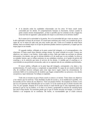 • A la derecha están las cualidades relacionadas con los otros. El buen coach siente
curiosidad por los demás. El comportamiento humano es fascinante, incluso cuando la
gente comete errores monumentales. ¿Cómo es posible que los cometan un día y hagan las
cosas tan bien al siguiente? ¿Qué pasada silo mejor se convirtiera en tu término medio?
De la mano de la curiosidad va la pasión. No es la curiosidad del que visita un museo, sino
la del explorador en busca de un tesoro. El coach tiene asimismo una visión, en el sentido de que es
capaz de ver lo mejor de cada cual, por muy oculto que esté. Visón en el sentido de mirar hacia
delante, hacia un mundo mejor en el que las personas puedan realizar su potencial y el papel que les
toque jugar en ese mundo.
El segundo ámbito, reflejado en la parte central del triángulo, es el correspondiente a las
relaciones. El buen coach tiene sintonía consigo mismo. Se siente cómodo en su piel. Conoce sus
objetivos, sus valores y sus límites. Actúa según su ética. Sabe que todas sus acciones no afectan
únicamente a los demás, sino que le afectan también a él, de modo que va con cuidado. La ética es
su estándar interno, que se refleja asimismo en sus estándares externos, en el grado de pericia del
coaching y en la atención que pone al servicio de los demás. A medida que el coaching se va
convirtiendo en una profesión reconocida, cada vez se esperará más de sus estándares profesionales.
El tercer ámbito, reflejado en la parte baja del triángulo, corresponde a los datos y los
acontecimientos. El coach conoce y comprende su especialidad. Es capaz de ser creativo dentro de
ella, de combinar diversos enfoques para crear algo nuevo según exijan las circunstancias. Es
asimismo hábil en la construcción de modelos que hagan comprensibles sus procesos a los demás
con pericia y rigor intelectual. Su trabajo es respetado.
Todo esto se resume en que el buen coach se conoce a sí mismo. Tiene claros sus objetivos
y los valores que los motivan. Tiene diseñado un plan de acción y, en la medida de lo posible, vive
de acuerdo con los valores de sus objetivos. Tiene sus propios límites. No aceptará un cliente si cree
que no es la persona más indicada para ser su coach o si se da cuenta de que el cliente necesita otra
cosa. Si, por ejemplo, después de la sesión inicial el coach decide que lo más importante para esa
persona es que la vea un médico, se lo dirá a su cliente y pospondrá la relación de coaching hasta
que este lo haya hecho. En ocasiones puede que lo que el cliente necesite sea terapia, y el coach le
remitirá a un terapeuta de su confianza. De hecho, es recomendable que el coach conozca
 
