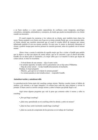 a un buen medico y a unos cuantos especialistas de confianza como terapeutas, psicólogos
consultores, osteópatas, entrenadores y consejeros, de modo que pueda recomendárselos a su cliente
cuando sea necesario.
El coach respeta las creencias y los valores de su cliente, pero también tiene claros los
suyos. Nunca aceptará a un cliente con el que no se sienta cómodo Puede que, en un momento dado,
el cliente aborde una cuestión emocional que al coach le resulta difícil de manejar por estarse
debatiendo también él con esa misma cuestión. En este caso, lo mejor es decírselo claramente al
cliente y pedirle tiempo para resolver primero la cuestión personal, antes de ayudarle con el mismo
asunto.
Ahora viene a cuento la anécdota de aquella mujer que fue a visitar a Gandhi para pedirle
que le dijera a su hijo que dejase de comer azúcar, que no le convenía y que el chaval devoraba.
Gandhi era un héroe para el muchacho y la mujer sabía que si el maestro le decía que dejara de
comer azúcar, el chico le escucharía.
—Volved dentro de una semana —dijo el santo varón.
A la semana siguiente, la madre volvió a presentarse con su hijo ante el Mahatma.
—Deja de comer azúcar —le dijo Gandhi directamente al muchacho.
Perpleja, la mujer preguntó:
—Maestro, ¿por qué no se lo dijiste la semana pasada?
—La semana pasada yo aún tomaba azúcar —respondió Gandhi.
Autoobservación y autodesarrollo
La autoobservación forma parte del coaching contigo mismo. Muchos coaches tienen el hábito de
meditar o de retirarse a un lugar tranquilo a la misma hora cada día, para relajarse y revisar la
jornada. El buen coach es curioso consigo mismo y sobre lo bueno que puede llegar a ser.
Aquí tienes algunas preguntas que vale la pena que contestes sobre ti mismo y sobre tu
coaching:
• ¿Por qué hago coaching?
• ¿Qué estoy aprendiendo en mi coaching sobre los demás y sobre mi mismo?
• ¿Qué me hace sentir incómodo cuando hago coaching?
• ¿Qué me cuesta de comprender de las personas en mi trabajo de Coaching?
 