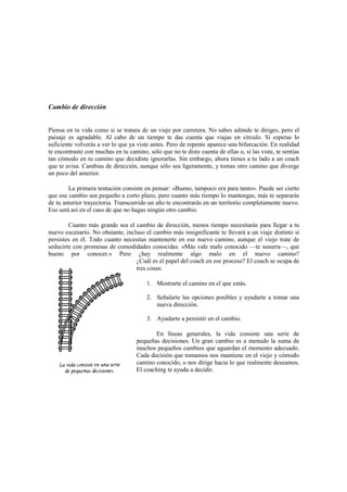 Cambio de dirección
Piensa en tu vida como si se tratara de un viaje por carretera. No sabes adónde te diriges, pero el
paisaje es agradable. Al cabo de un tiempo te das cuenta que viajas en círculo. Si esperas lo
suficiente volverás a ver lo que ya viste antes. Pero de repente aparece una bifurcación. En realidad
te encontraste con muchas en tu camino, sólo que no te diste cuenta de ellas o, si las viste, te sentías
tan cómodo en tu camino que decidiste ignorarlas. Sin embargo, ahora tienes a tu lado a un coach
que te avisa. Cambias de dirección, aunque sólo sea ligeramente, y tomas otro camino que diverge
un poco del anterior.
La primera tentación consiste en pensar: «Bueno, tampoco era para tanto». Puede ser cierto
que ese cambio sea pequeño a corto plazo, pero cuanto más tiempo lo mantengas, más te separarás
de tu anterior trayectoria. Transcurrido un año te encontrarás en un territorio completamente nuevo.
Eso será así en el caso de que no hagas ningún otro cambio.
Cuanto más grande sea el cambio de dirección, menos tiempo necesitarás para llegar a tu
nuevo escenario. No obstante, incluso el cambio más insignificante te llevará a un viaje distinto si
persistes en él. Todo cuanto necesitas mantenerte en ese nuevo camino, aunque el viejo trate de
seducirte con promesas de comodidades conocidas. «Más vale malo conocido —te susurra—, que
bueno por conocer.» Pero ¿hay realmente algo malo en el nuevo camino?
¿Cuál es el papel del coach en ese proceso? El coach se ocupa de
tres cosas:
1. Mostrarte el camino en el que estás.
2. Señalarte las opciones posibles y ayudarte a tomar una
nueva dirección.
3. Ayudarte a persistir en el cambio.
En líneas generales, la vida consiste una serie de
pequeñas decisiones. Un gran cambio es a menudo la suma de
muchos pequeños cambios que aguardan el momento adecuado.
Cada decisión que tomamos nos mantiene en el viejo y cómodo
camino conocido, o nos dirige hacia lo que realmente deseamos.
El coaching te ayuda a decidir.
 