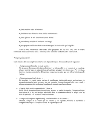 • ¿Qué me dice sobre mí mismo?
• ¿Cuáles de mis creencias están siendo cuestionadas?
• ¿Qué aprendo de mis relaciones con los demás?
• ¿Cuándo soy más eficaz haciendo coaching?
• ¿Les proporciono a mis clientes un modelo para las cualidades que les pido?
Vale la pena reflexionar sobre todas estas preguntas no una sola vez, sino de forma
continuada para desarrollarte tanto a ti mismo como aumentar tus habilidades como coach.
Trampas para coaches
En tu práctica del coaching te encontrarás con algunas trampas. Ten cuidado con lo siguiente:
• «Tengo que cambiar algo en cada sesión.»
No es cierto. Eso es presión de rendimiento y se interpondrá en el camino de tu coaching.
Puedes cambiar algo en cada sesión y de hecho así será, pero no «tienes que». Por otro lado,
tampoco puedes controlar las diferencias, porque eso es algo que tan sólo el cliente puede
valorar.
• «Tengo que gustarle al cliente. »
En absoluto. Les caerás bien a muchos de tus clientes, incluso podrían ser amigos tuyos en
otras circunstancias, pero no tienes por qué gustarles. Lo que tiene que haber entre coach y
cliente es una relación profesional basada en la sintonía y en la confianza.
• «Soy de algún modo responsable del cliente.»
Falso. Tú no tienes que cuidar de tu cliente. No eres su madre ni su padre. Tampoco él tiene
que cuidar de ti. No eres su hijo. El cliente tiene la responsabilidad de su propia vida. Si
trata de pasártela a ti, recházala respetuosamente.
• «Tengo que compartir el problema y los sentimientos de mi cliente. »
Mentira, aunque sí es cierto que la sintonía y la segunda posición te ayudarán a
comprenderle mejor. Existen dos clases de segunda posición.
 