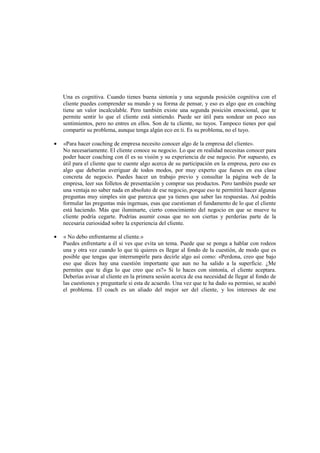 Una es cognitiva. Cuando tienes buena sintonía y una segunda posición cognitiva con el
cliente puedes comprender su mundo y su forma de pensar, y eso es algo que en coaching
tiene un valor incalculable. Pero también existe una segunda posición emocional, que te
permite sentir lo que el cliente está sintiendo. Puede ser útil para sondear un poco sus
sentimientos, pero no entres en ellos. Son de tu cliente, no tuyos. Tampoco tienes por qué
compartir su problema, aunque tenga algún eco en ti. Es su problema, no el tuyo.
• «Para hacer coaching de empresa necesito conocer algo de la empresa del cliente».
No necesariamente. El cliente conoce su negocio. Lo que en realidad necesitas conocer para
poder hacer coaching con él es su visión y su experiencia de ese negocio. Por supuesto, es
útil para el cliente que te cuente algo acerca de su participación en la empresa, pero eso es
algo que deberías averiguar de todos modos, por muy experto que fueses en esa clase
concreta de negocio. Puedes hacer un trabajo previo y consultar la página web de la
empresa, leer sus folletos de presentación y comprar sus productos. Pero también puede ser
una ventaja no saber nada en absoluto de ese negocio, porque eso te permitirá hacer algunas
preguntas muy simples sin que parezca que ya tienes que saber las respuestas. Así podrás
formular las preguntas más ingenuas, esas que cuestionan el fundamento de lo que el cliente
está haciendo. Más que iluminarte, cierto conocimiento del negocio en que se mueve tu
cliente podría cegarte. Podrías asumir cosas que no son ciertas y perderías parte de la
necesaria curiosidad sobre la experiencia del cliente.
• « No debo enfrentarme al cliente.»
Puedes enfrentarte a él si ves que evita un tema. Puede que se ponga a hablar con rodeos
una y otra vez cuando lo que tú quieres es llegar al fondo de la cuestión, de modo que es
posible que tengas que interrumpirle para decirle algo así como: «Perdona, creo que bajo
eso que dices hay una cuestión importante que aun no ha salido a la superficie. ¿Me
permites que te diga lo que creo que es?» Si lo haces con sintonía, el cliente aceptara.
Deberías avisar al cliente en la primera sesión acerca de esa necesidad de llegar al fondo de
las cuestiones y preguntarle si esta de acuerdo. Una vez que te ha dado su permiso, se acabó
el problema. El coach es un aliado del mejor ser del cliente, y los intereses de ese
 