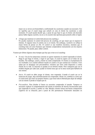 mejor ser se sirven con honestidad y confrontando las cuestiones cuando sea necesario. Eso
no significa que el coach tenga que echarle en cara al cliente las cuestiones a cada
momento. El coach puede decidir que, a pesar de que bajo lo que el cliente está diciendo
parece haber alguna cuestión, ésa no es la ocasión más oportuna para ponerla sobre el tapete
• «Tengo que mantener el control del proceso de coaching.»
No puedes mantener el control del proceso de coaching, así que mejor que ni siquiera lo
intentes. Si alguien tiene el control, ése es el cliente. Sin embargo, «control» no refleja la
mejor forma de pensar en ello. El control es una metáfora mecánica, mientras que el
coaching trata con seres humanos que intentan comprenderse mutuamente con las mejores
intenciones. No puede, pues, haber control.
Veamos por último algunas otras trampas que hay que evitar en el coaching:
• Yo más. Una de las tentaciones consiste en querer mantener el control superando al cliente.
Haga lo que haga el cliente, o logre lo que logre, el coach le supera con el relato de sus
hazañas. Sin embargo, coach y cliente no están compitiendo. El cliente es el propietario de
sus resultados. Los coaches difieren mucho en cuanto a lo que cuentan de sí mismos. Unos
optan por un desapego casi psicoanalítico, mientras que otros están dispuestos a contar
mucho de su vida. La mayoría se quedan en un término medio. Pero cualquiera que sea el
modelo elegido por cada cual, ayudar al cliente tiene que ser la única razón para hablarle de
uno mismo.
• Juicio. El coach no debe juzgar al cliente, sino respetarle. Cuando el coach cae en la
tentación de juzgar, deja automáticamente de comprender. Dicho eso, también es cierto que
el coach tiene que tener sus propios límites y que tiene toda la libertad para dejar de trabajar
con un cliente si pierde el respeto por él.
• Psicoanálisis. Para diseñar el futuro no necesitas comprender el pasado. Tampoco es
necesario explicar el comportamiento del cliente en términos de fuerzas inconscientes para
que emprenda la acción y cambie su vida. Muchos clientes tienen una buena comprensión
cognitiva de su situación, pero a pesar de ello permanecen firmemente atascados en
 
