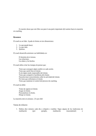 Es nuestro deseo que este libro sea para ti una parte importante del camino hacia tu maestría
en coaching.
Resumen
El coach es un líder. Ayuda al cliente en tres dimensiones:
1. Lo que puede hacer.
2. Lo que sabe.
3. Quiénes.
El coach desarrolla asimismo sus habilidades en:
El dominio de sí mismo.
Las relaciones.
Los datos y los hechos.
El coach debe evitar las trampas de pensar que:
Tiene que conseguir algún cambio en cada sesión.
Tiene que caerle bien al cliente.
Es de algún modo responsable del cliente.
Tiene que compartir el problema del cliente.
Necesita tener conocimientos sobre la actividad del cliente.
No tiene que enfrentarse al cliente.
Tiene que mantener el control del proceso de coaching.
El coach no debe:
Tratar de superar al cliente.
Juzgar al cliente.
Psicoanalizar al cliente.
Dirigir al cliente.
La maestría está a tu alcance. ¡Ve por ella!
Tareas de refuerzo
1. Dedica diez minutos cada día a relajarte o meditar. Sigue alguna de las tradiciones de
meditación (por ejemplo, meditación trascendental) o
 