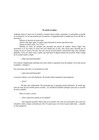 El sueño termina
Andamos hasta el centro de la catedral y miramos hacia arriba, extasiados. La penumbra se pierde
en la distancia. La luz que penetra por las puertas va languideciendo a medida que la luz del día se
desvanece.
Salimos al exterior sin mirar atrás.
Afuera todo sigue igual. La gente sigue haciendo lo mismo que hacía antes.
Oímos un fuerte ruido. Toc! ¡Toc!
Martillo en ristre, un anciano está clavando tres piezas de madera. Parece frágil. Nos
acercamos a él. Su rostro es como una roca batida por el mar, muy fuerte pero marcada por el
tiempo, la sal, el viento y las olas. Sus ojos son de un azul intenso, semiocultos bajo unos cansados
párpados. Lleva un suéter viejo y ajado, que tejió para él alguna amante de juventud. Ahora cuelga
de su cuerpo enjuto y frágil.
— ¿Qué está usted haciendo?
No contesta. Simplemente martillea otro clavo sobre el siguiente trozo de madera. En él está escrita
la palabra « ¡Peligro!»
Nos acercamos aún más y le susurramos al oído.
— ¿Qué está usted haciendo?
Levanta la cabeza y nos mira fijamente. Su mirada refleja inquietud y preocupación.
— ¿Esto?
—Mi hija está embarazada. Me preocupa que el pequeño pueda lastimarse, de modo que
antes de irme de este mundo quiero avisarle.. ¡Le enseñaré la palabra «peligro» para que se acuerde
de tener cuidado!
Mira a lo lejos y sonríe
— ¿Puso usted esos carteles en la catedral?
— ¡Por supuesto querida! Sobre todo en la escalera. He visto con mis propios ojos como los
chiquillos suben y bajan corriendo por ella. No quiero que a mi nieto le pase nada malo... ¡Aquello
es muy peligroso!
 