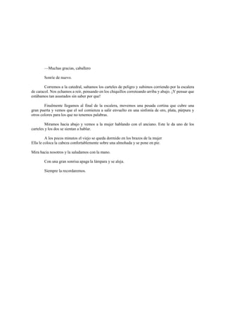 —Muchas gracias, caballero
Sonríe de nuevo.
Corremos a la catedral, saltamos los carteles de peligro y subimos corriendo por la escalera
de caracol. Nos echamos a reír, pensando en los chiquillos correteando arriba y abajo. ¡Y pensar que
estábamos tan asustados sin saber por que!
Finalmente llegamos al final de la escalera, movemos una pesada cortina que cubre una
gran puerta y vemos que el sol comienza a salir envuelto en una sinfonía de oro, plata, púrpura y
otros colores para los que no tenemos palabras.
Miramos hacia abajo y vemos a la mujer hablando con el anciano. Este le da uno de los
carteles y los dos se sientan a hablar.
A los pocos minutos el viejo se queda dormido en los brazos de la mujer
Ella le coloca la cabeza confortablemente sobre una almohada y se pone en pie.
Mira hacia nosotros y la saludamos con la mano.
Con una gran sonrisa apaga la lámpara y se aleja.
Siempre la recordaremos.
 