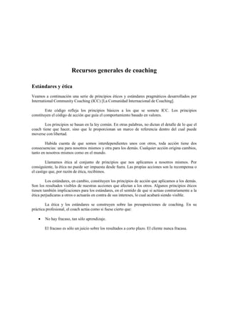 Recursos generales de coaching
Estándares y ética
Veamos a continuación una serie de principios éticos y estándares pragmáticos desarrollados por
International Community Coaching (ICC) [La Comunidad Internacional de Coaching].
Este código refleja los principios básicos a los que se somete ICC. Los principios
constituyen el código de acción que guía el comportamiento basado en valores.
Los principios se basan en la ley común. En otras palabras, no dictan el detalle de lo que el
coach tiene que hacer, sino que le proporcionan un marco de referencia dentro del cual puede
moverse con libertad.
Habida cuenta de que somos interdependientes unos con otros, toda acción tiene dos
consecuencias: una para nosotros mismos y otra para los demás. Cualquier acción origina cambios,
tanto en nosotros mismos como en el mundo.
Llamamos ética al conjunto de principios que nos aplicamos a nosotros mismos. Por
consiguiente, la ética no puede ser impuesta desde fuera. Las propias acciones son la recompensa o
el castigo que, por razón de ética, recibimos.
Los estándares, en cambio, constituyen los principios de acción que aplicamos a los demás.
Son los resultados visibles de nuestras acciones que afectan a los otros. Algunos principios éticos
tienen también implicaciones para los estándares, en el sentido de que si actúas contrariamente a la
ética perjudicaras a otros o actuarás en contra de sus intereses, lo cual acabará siendo visible.
La ética y los estándares se construyen sobre las presuposiciones de coaching. En su
práctica profesional, el coach actúa como si fuese cierto que:
• No hay fracaso, tan sólo aprendizaje.
El fracaso es sólo un juicio sobre los resultados a corto plazo. El cliente nunca fracasa.
 
