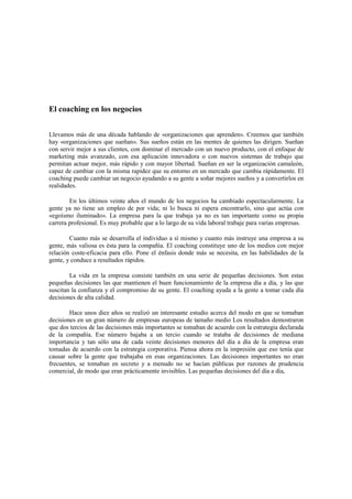El coaching en los negocios
Llevamos más de una década hablando de «organizaciones que aprenden». Creemos que también
hay «organizaciones que sueñan». Sus sueños están en las mentes de quienes las dirigen. Sueñan
con servir mejor a sus clientes, con dominar el mercado con un nuevo producto, con el enfoque de
marketing más avanzado, con esa aplicación innovadora o con nuevos sistemas de trabajo que
permitan actuar mejor, más rápido y con mayor libertad. Sueñan en ser la organización camaleón,
capaz de cambiar con la misma rapidez que su entorno en un mercado que cambia rápidamente. El
coaching puede cambiar un negocio ayudando a su gente a soñar mejores sueños y a convertirlos en
realidades.
En los últimos veinte años el mundo de los negocios ha cambiado espectacularmente. La
gente ya no tiene un empleo de por vida; ni lo busca ni espera encontrarlo, sino que actúa con
«egoísmo iluminado». La empresa para la que trabaja ya no es tan importante como su propia
carrera profesional. Es muy probable que a lo largo de su vida laboral trabaje para varias empresas.
Cuanto más se desarrolla el individuo a sí mismo y cuanto más instruye una empresa a su
gente, más valiosa es ésta para la compañía. El coaching constituye uno de los medios con mejor
relación coste-eficacia para ello. Pone el énfasis donde más se necesita, en las habilidades de la
gente, y conduce a resultados rápidos.
La vida en la empresa consiste también en una serie de pequeñas decisiones. Son estas
pequeñas decisiones las que mantienen el buen funcionamiento de la empresa día a día, y las que
suscitan la confianza y el compromiso de su gente. El coaching ayuda a la gente a tomar cada día
decisiones de alta calidad.
Hace unos diez años se realizó un interesante estudio acerca del modo en que se tomaban
decisiones en un gran número de empresas europeas de tamaño medio Los resultados demostraron
que dos tercios de las decisiones más importantes se tomaban de acuerdo con la estrategia declarada
de la compañía. Ese número bajaba a un tercio cuando se trataba de decisiones de mediana
importancia y tan sólo una de cada veinte decisiones menores del día a día de la empresa eran
tomadas de acuerdo con la estrategia corporativa. Piensa ahora en la impresión que eso tenía que
causar sobre la gente que trabajaba en esas organizaciones. Las decisiones importantes no eran
frecuentes, se tomaban en secreto y a menudo no se hacían públicas por razones de prudencia
comercial, de modo que eran prácticamente invisibles. Las pequeñas decisiones del día a día,
 