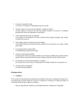 • Si quieres comprender, actúa.
La acción es la respuesta. El aprendizaje está en la acción.
• Tenemos todos los recursos que necesitamos, o podemos crearlos.
No hay clientes sin recursos, tan sólo hay estados mentales sin recursos. La sabiduría
profunda del cliente está esperando ser descubierta.
• Todo comportamiento tiene un propósito.
Las acciones no son aleatorias, con ellas el cliente intenta siempre conseguir algo, aunque
no tenga claro lo que es.
• Tener alguna opción es mejor que no tener ninguna.
Si el cliente encuentra una opción mejor de acuerdo con sus creencias y sus valores, seguro
que la sigue.
• Lo estás haciendo lo mejor posible.
Y probablemente puedes hacerlo mejor.
• Creamos nuestra propia realidad.
El cliente opera como si los mapas mentales que crea fuesen realidad, Estos mapas mentales
pueden limitar su potencial mucho más que cualquier obstáculo real del mundo externo.
• El coaching es una asociación igualitaria y sinérgica.
Si crees que uno y uno son dos, es sólo porque has olvidado el poder de la conjunción «y».
• El cliente tiene las respuestas.
El coach tiene las preguntas.
Principios éticos
1. Confianza
En el corazón de toda relación de coaching está la confianza. Para que el coaching dé lo mejor de sí,
es necesario que el cliente confíe en su coach. La confianza se construye a lo largo del tiempo. El
coach debe demostrar que es digno de confianza.
Para ser merecedor de confianza, el coach debe demostrar competencia e integridad.
 