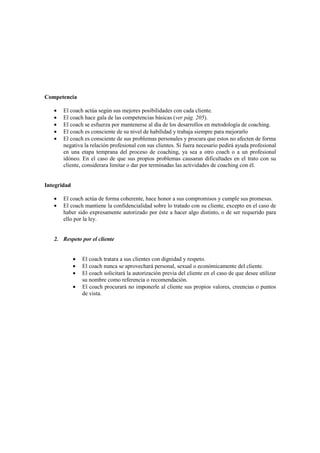 Competencia
• El coach actúa según sus mejores posibilidades con cada cliente.
• El coach hace gala de las competencias básicas (ver pág. 205).
• El coach se esfuerza por mantenerse al día de los desarrollos en metodología de coaching.
• El coach es consciente de su nivel de habilidad y trabaja siempre para mejorarlo
• El coach es consciente de sus problemas personales y procura que estos no afecten de forma
negativa la relación profesional con sus clientes. Si fuera necesario pedirá ayuda profesional
en una etapa temprana del proceso de coaching, ya sea a otro coach o a un profesional
idóneo. En el caso de que sus propios problemas causaran dificultades en el trato con su
cliente, considerara limitar o dar por terminadas las actividades de coaching con él.
Integridad
• El coach actúa de forma coherente, hace honor a sus compromisos y cumple sus promesas.
• El coach mantiene la confidencialidad sobre lo tratado con su cliente, excepto en el caso de
haber sido expresamente autorizado por éste a hacer algo distinto, o de ser requerido para
ello por la ley.
2. Respeto por el cliente
• El coach tratara a sus clientes con dignidad y respeto.
• El coach nunca se aprovechará personal, sexual o económicamente del cliente.
• El coach solicitará la autorización previa del cliente en el caso de que desee utilizar
su nombre como referencia o recomendación.
• El coach procurará no imponerle al cliente sus propios valores, creencias o puntos
de vista.
 