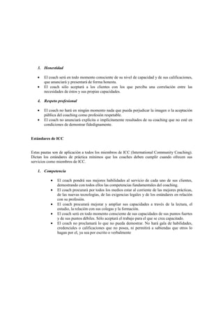 3. Honestidad
• El coach será en todo momento consciente de su nivel de capacidad y de sus calificaciones,
que anunciará y presentará de forma honesta.
• El coach sólo aceptará a los clientes con los que perciba una correlación entre las
necesidades de éstos y sus propias capacidades.
4. Respeto profesional
• El coach no hará en ningún momento nada que pueda perjudicar la imagen o la aceptación
pública del coaching como profesión respetable.
• El coach no anunciará explícita o implícitamente resultados de su coaching que no esté en
condiciones de demostrar fidedignamente.
Estándares de ICC
Estas pautas son de aplicación a todos los miembros de ICC (International Community Coaching).
Dictan los estándares de práctica mínimos que los coaches deben cumplir cuando ofrecen sus
servicios como miembros de ICC.
1. Competencia
• El coach pondrá sus mejores habilidades al servicio de cada uno de sus clientes,
demostrando con todos ellos las competencias fundamentales del coaching.
• El coach procurará por todos los medios estar al corriente de las mejores prácticas,
de las nuevas tecnologías, de las exigencias legales y de los estándares en relación
con su profesión.
• El coach procurará mejorar y ampliar sus capacidades a través de la lectura, el
estudio, la relación con sus colegas y la formación.
• El coach será en todo momento consciente de sus capacidades de sus puntos fuertes
y de sus puntos débiles. Sólo aceptará el trabajo para el que se crea capacitado.
• El coach no proclamará lo que no pueda demostrar. No hará gala de habilidades,
credenciales o calificaciones que no posea, ni permitirá a sabiendas que otros lo
hagan por el, ya sea por escrito o verbalmente
 