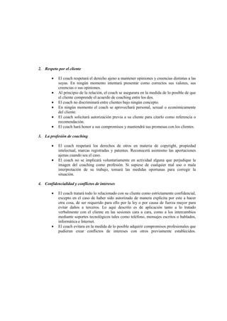 2. Respeto por el cliente
• El coach respetará el derecho ajeno a mantener opiniones y creencias distintas a las
suyas. En ningún momento intentará presentar como correctos sus valores, sus
creencias o sus opiniones.
• Al principio de la relación, el coach se asegurara en la medida de lo posible de que
el cliente comprende el acuerdo de coaching entre los dos.
• El coach no discriminará entre clientes bajo ningún concepto.
• En ningún momento el coach se aprovechará personal, sexual o económicamente
del cliente.
• El coach solicitará autorización previa a su cliente para citarlo como referencia o
recomendación.
• El coach hará honor a sus compromisos y mantendrá sus promesas con los clientes.
3. La profesión de coaching
• El coach respetará los derechos de otros en materia de copyright, propiedad
intelectual, marcas registradas y patentes. Reconocerá asimismo las aportaciones
ajenas cuando sea el caso.
• El coach no se implicará voluntariamente en actividad alguna que perjudique la
imagen del coaching como profesión. Si supiese de cualquier mal uso o mala
interpretación de su trabajo, tomará las medidas oportunas para corregir la
situación.
4. Confidencialidad y conflictos de intereses
• El coach tratará todo lo relacionado con su cliente como estrictamente confidencial,
excepto en el caso de haber sido autorizado de manera explícita por este a hacer
otra cosa, de ser requerido para ello por la ley o por causa de fuerza mayor para
evitar daños a terceros. Lo aquí descrito es de aplicación tanto a lo tratado
verbalmente con el cliente en las sesiones cara a cara, como a los intercambios
mediante soportes tecnológicos tales como teléfono, mensajes escritos o hablados,
informática e Internet.
• El coach evitara en la medida de lo posible adquirir compromisos profesionales que
pudieran crear conflictos de intereses con otros previamente establecidos.
 