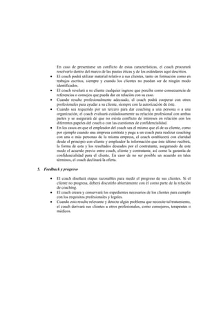 En caso de presentarse un conflicto de estas características, el coach procurará
resolverlo dentro del marco de las pautas éticas y de los estándares aquí descritos.
• El coach podrá utilizar material relativo a sus clientes, tanto en formación como en
trabajos escritos, siempre y cuando los clientes no puedan ser de ningún modo
identificados.
• El coach revelará a su cliente cualquier ingreso que perciba como consecuencia de
referencias o consejos que pueda dar en relación con su caso.
• Cuando resulte profesionalmente adecuado, el coach podrá cooperar con otros
profesionales para ayudar a su cliente, siempre con la autorización de éste.
• Cuando sea requerido por un tercero para dar coaching a una persona o a una
organización, el coach evaluará cuidadosamente su relación profesional con ambas
partes y se asegurará de que no exista conflicto de intereses en relación con los
diferentes papeles del coach o con las cuestiones de confidencialidad.
• En los casos en que el empleador del coach sea el mismo que el de su cliente, como
por ejemplo cuando una empresa contrata y paga a un coach para realizar coaching
con una o más personas de la misma empresa, el coach establecerá con claridad
desde el principio con cliente y empleador la información que éste último recibirá,
la forma de esta y los resultados deseados por el contratante, asegurando de este
modo el acuerdo previo entre coach, cliente y contratante, así como la garantía de
confidencialidad para el cliente. En caso de no ser posible un acuerdo en tales
términos, el coach declinará la oferta.
5. Feedback y progreso
• El coach diseñará etapas razonables para medir el progreso de sus clientes. Si el
cliente no progresa, deberá discutirlo abiertamente con él como parte de la relación
de coaching.
• El coach creara y conservará los expedientes necesarios de los clientes para cumplir
con los requisitos profesionales y legales.
• Cuando esto resulte relevante y detecte algún problema que necesite tal tratamiento,
el coach derivará sus clientes a otros profesionales, como consejeros, terapeutas o
médicos.
 