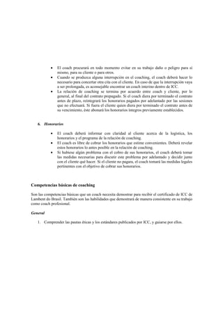 • El coach procurará en todo momento evitar en su trabajo daño o peligro para sí
mismo, para su cliente o para otros.
• Cuando se produzca alguna interrupción en el coaching, el coach deberá hacer lo
necesario para concertar otra cita con el cliente. En caso de que la interrupción vaya
a ser prolongada, es aconsejable encontrar un coach interino dentro de ICC.
• La relación de coaching se termina por acuerdo entre coach y cliente, por lo
general, al final del contrato prepagado. Si el coach diera por terminado el contrato
antes de plazo, reintegrará los honorarios pagados por adelantado por las sesiones
que no efectuará. Si fuera el cliente quien diera por terminado el contrato antes de
su vencimiento, éste abonará los honorarios íntegros previamente establecidos.
6. Honorarios
• El coach deberá informar con claridad al cliente acerca de la logística, los
honorarios y el programa de la relación de coaching.
• El coach es libre de cobrar los honorarios que estime convenientes. Deberá revelar
estos honorarios lo antes posible en la relación de coaching.
• Si hubiese algún problema con el cobro de sus honorarios, el coach deberá tomar
las medidas necesarias para discutir este problema por adelantado y decidir junto
con el cliente qué hacer. Si el cliente no pagara, el coach tomará las medidas legales
pertinentes con el objetivo de cobrar sus honorarios.
Competencias básicas de coaching
Son las competencias básicas que un coach necesita demostrar para recibir el certificado de ICC de
Lambent do Brasil. También son las habilidades que demostrará de manera consistente en su trabajo
como coach profesional.
General
1. Comprender las pautas éticas y los estándares publicados por ICC, y guiarse por ellos.
 