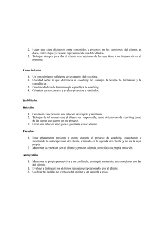 2. Hacer una clara distinción entre contenidos y procesos en las cuestiones del cliente, es
decir, entre el que y el como representa éste sus dificultades.
3. Trabajar siempre para dar al cliente más opciones de las que tiene a su disposición en el
presente.
Conocimientos
1. Un conocimiento suficiente del escenario del coaching.
2. Claridad sobre lo que diferencia al coaching del consejo, la terapia, la formación y la
consultoría.
3. Familiaridad con la terminología específica de coaching.
4. Criterios para reconocer y evaluar procesos y resultados.
Habilidades
Relación
1. Construir con el cliente una relación de respeto y confianza.
2. Trabajar de tal manera que el cliente sea responsable, tanto del proceso de coaching como
de las tareas que acepte en ese proceso.
3. Crear una relación sinérgica e igualitaria con el cliente.
Escuchar
1. Estar plenamente presente y atento durante el proceso de coaching, escuchando y
facilitando la autoexpresión del cliente, centrado en la agenda del cliente y no en la suya
propia.
2. Mantener la conexión con el cliente y prestar, además, atención a su propia intuición.
Autogestión
1. Mantener su propia perspectiva y no confundir, en ningún momento, sus emociones con las
del cliente.
2. Evaluar y distinguir los distintos mensajes proporcionados por el cliente.
3. Calibrar las señales no verbales del cliente y ser sensible a ellas.
 