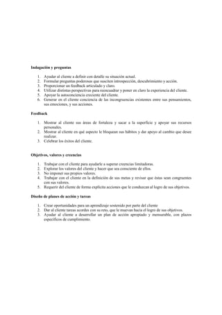 Indagación y preguntas
1. Ayudar al cliente a definir con detalle su situación actual.
2. Formular preguntas poderosas que susciten introspección, descubrimiento y acción.
3. Proporcionar un feedback articulado y claro.
4. Utilizar distintas perspectivas para reencuadrar y poner en claro la experiencia del cliente.
5. Apoyar la autoconciencia creciente del cliente.
6. Generar en el cliente conciencia de las incongruencias existentes entre sus pensamientos,
sus emociones, y sus acciones.
Feedback
1. Mostrar al cliente sus áreas de fortaleza y sacar a la superficie y apoyar sus recursos
personales.
2. Mostrar al cliente en qué aspecto le bloquean sus hábitos y dar apoyo al cambio que desee
realizar.
3. Celebrar los éxitos del cliente.
Objetivos, valores y creencias
1. Trabajar con el cliente para ayudarle a superar creencias limitadoras.
2. Explorar los valores del cliente y hacer que sea consciente de ellos.
3. No imponer sus propios valores.
4. Trabajar con el cliente en la definición de sus metas y revisar que éstas sean congruentes
con sus valores.
5. Requerir del cliente de forma explícita acciones que le conduzcan al logro de sus objetivos.
Diseño de planes de acción y tareas
1. Crear oportunidades para un aprendizaje sostenido por parte del cliente
2. Dar al cliente tareas acordes con su reto, que le muevan hacia el logro de sus objetivos.
3. Ayudar al cliente a desarrollar un plan de acción apropiado y mensurable, con plazos
específicos de cumplimiento.
 
