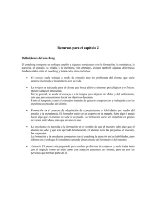 Recursos para el capítulo 2
Definiciones del coaching
El coaching comparte un enfoque amplio y algunas semejanzas con la formación, la enseñanza, la
asesoría, el consejo, la terapia y la mentoría. Sin embargo, existen también algunas diferencias
fundamentales entre el coaching y todos estos otros métodos:
• El consejo suele trabajar a modo de remedio ante los problemas del cliente, que suele
sentirse incómodo e insatisfecho con su vida.
• La terapia es adecuada para el cliente que busca alivio a síntomas psicológicos y/o físicos.
Quiere sanación emocional.
Por lo general, se acude al consejo o a la terapia para alejarse del dolor y del sufrimiento,
más que para encaminarse hacia los objetivos deseados.
Tanto el terapeuta como el consejero tratarán de generar comprensión y trabajarán con las
experiencias pasadas del cliente.
• Formación es el proceso de adquisición de conocimientos o habilidades por medio del
estudio y la experiencia. El formador suele ser un experto en la materia. Sabe algo o puede
hacer algo que el alumno no sabe o no puede. La formación suele ser impartida en grupos
de varios individuos, más que de uno en uno.
• La enseñanza es parecida a la formación en el sentido de que el maestro sabe algo que el
alumno no sabe, y que éste aprende directamente. El alumno tiene las preguntas, el maestro,
las respuestas.
La formación y la enseñanza comparten con el coaching la atención en las habilidades, pero
difieren en el enfoque El estudiante aprende directamente del formador o del maestro.
• Asesoría. El asesor esta preparado para resolver problemas de empresa. y suele tratar tanto
con el negocio como un todo como con aspectos concretos del mismo, pero no con las
personas que forman parte de él.
 