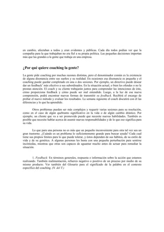 en cambio, afectaban a todos y eran evidentes y públicas. Cada día todos podían ver que la
compañía para la que trabajaban no era fiel a su propia política. Las pequeñas decisiones importan
más que las grandes a la gente que trabaja en una empresa.
¿Por qué quiere coaching la gente?
La gente pide coaching por muchas razones distintas, pero el denominador común es la existencia
de alguna disonancia entre sus sueños y su realidad. En ocasiones esa disonancia es pequeña y el
coaching puede quedar completado en una o dos sesiones. Por ejemplo, un directivo puede desear
dar un feedback1
más efectivo a sus subordinados. En la situación actual, o bien les ofendes o no le
prestan atención. El coach y su cliente trabajarán juntos para comprender las intenciones de éste,
cómo proporciona feedback y cómo puede ser mal entendido. Luego, a la luz de esa nueva
comprensión, podrá encontrar nuevas formas de transmitir su feedback. Recibirá el encargo de
probar el nuevo método y evaluar los resultados. La semana siguiente el coach discutirá con él las
diferencias y lo que ha aprendido.
Otros problemas pueden ser más complejos y requerir varias sesiones para su resolución,
como en el caso de algún quebranto significativo en la vida o de algún cambio drástico. Por
ejemplo, un cliente que va a ser promovido puede que necesite nuevas habilidades. También es
posible que necesite hablar acerca de asumir nuevas responsabilidades y de lo que eso significa para
su vida.
Lo que para una persona no es más que un pequeño inconveniente para otra tal vez sea un
gran trastorno. ¿Cuándo es un problema lo suficientemente grande para buscar ayuda? Cada cual
tiene sus propios límites para lo que puede tolerar, y éstos dependen de sus hábitos, de su estilo de
vida y de su genética. A algunas personas les basta con una pequeña perturbación para sentirse
incómodas, mientras que otras son capaces de aguantar mucho antes de actuar para remediar la
situación.
1. Feedback: En términos generales, respuesta o información sobre la acción que estamos
realizando. También realimentación, refuerzo negativo o positivo de un proceso por medio de su
mismo producto. Ver también del Glosario para el significado de la palabra en el contexto
específico del coaching. (N. del T.)
 