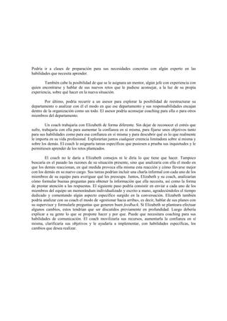 Podría ir a clases de preparación para sus necesidades concretas con algún experto en las
habilidades que necesita aprender.
También cabe la posibilidad de que se le asignara un mentor, algún jefe con experiencia con
quien encontrarse y hablar de sus nuevos retos que le pudiese aconsejar, a la luz de su propia
experiencia, sobre qué hacer en la nueva situación.
Por último, podría recurrir a un asesor para explorar la posibilidad de reestructurar su
departamento o analizar con él el modo en que ese departamento y sus responsabilidades encajan
dentro de la organización como un todo. El asesor podría aconsejar coaching para ella o para otros
miembros del departamento.
Un coach trabajaría con Elizabeth de forma diferente. Sin dejar de reconocer el estrés que
sufre, trabajaría con ella para aumentar la confianza en sí misma, para fijarse unos objetivos tanto
para sus habilidades como para esa confianza en sí misma y para descubrir qué es lo que realmente
le importa en su vida profesional. Explorarían juntos cualquier creencia limitadora sobre sí misma y
sobre los demás. El coach le asignaría tareas específicas que pusiesen a prueba sus inquietudes y le
permitiesen aprender de los retos planteados.
El coach no le daría a Elizabeth consejos ni le diría lo que tiene que hacer. Tampoco
buscaría en el pasado las razones de su situación presente, sino que analizaría con ella el modo en
que los demás reaccionan, en qué medida provoca ella misma esta reacción y cómo llevarse mejor
con los demás en su nuevo cargo. Sus tareas podrían incluir una charla informal con cada uno de los
miembros de su equipo para averiguar qué les preocupa. Juntos, Elizabeth y su coach, analizarían
cómo formular buenas preguntas para obtener la información que ella necesita, así como la forma
de prestar atención a las respuestas. El siguiente paso podría consistir en enviar a cada uno de los
miembros del equipo un memorándum individualizado y escrito a mano, agradeciéndoles el tiempo
dedicado y comentando algún aspecto específico surgido en la conversación. Elizabeth también
podría analizar con su coach el modo de «gestionar hacia arriba», es decir, hablar de sus planes con
su supervisor y formularle preguntas que generen buen feedback. Si Elizabeth se planteara efectuar
algunos cambios, estos tendrían que ser discutidos previamente en profundidad. Luego debería
explicar a su gente lo que se propone hacer y por que. Puede que necesitara coaching para sus
habilidades de comunicación. El coach movilizaría sus recursos, aumentarla la confianza en sí
misma, clarificaría sus objetivos y le ayudaría a implementar, con habilidades específicas, los
cambios que desea realizar.
 