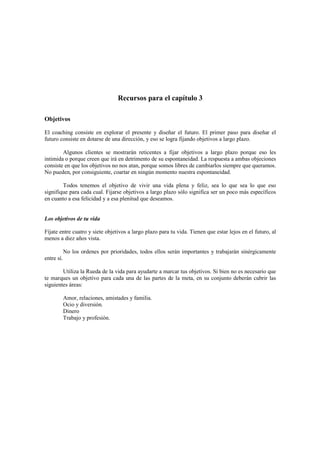 Recursos para el capítulo 3
Objetivos
El coaching consiste en explorar el presente y diseñar el futuro. El primer paso para diseñar el
futuro consiste en dotarse de una dirección, y eso se logra fijando objetivos a largo plazo.
Algunos clientes se mostrarán reticentes a fijar objetivos a largo plazo porque eso les
intimida o porque creen que irá en detrimento de su espontaneidad. La respuesta a ambas objeciones
consiste en que los objetivos no nos atan, porque somos libres de cambiarlos siempre que queramos.
No pueden, por consiguiente, coartar en ningún momento nuestra espontaneidad.
Todos tenemos el objetivo de vivir una vida plena y feliz, sea lo que sea lo que eso
signifique para cada cual. Fijarse objetivos a largo plazo sólo significa ser un poco más específicos
en cuanto a esa felicidad y a esa plenitud que deseamos.
Los objetivos de tu vida
Fíjate entre cuatro y siete objetivos a largo plazo para tu vida. Tienen que estar lejos en el futuro, al
menos a diez años vista.
No los ordenes por prioridades, todos ellos serán importantes y trabajarán sinérgicamente
entre sí.
Utiliza la Rueda de la vida para ayudarte a marcar tus objetivos. Si bien no es necesario que
te marques un objetivo para cada una de las partes de la meta, en su conjunto deberán cubrir las
siguientes áreas:
Amor, relaciones, amistades y familia.
Ocio y diversión.
Dinero
Trabajo y profesión.
 