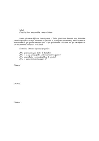Salud
Contribución a la comunidad y vida espiritual.
Puesto que estos objetivos están lejos en el futuro, puede que ahora no sean demasiado
concretos y te parezcan algo fantasiosos. Exprésalos en un lenguaje muy simple y positivo, es decir,
manifestando lo que quieres conseguir y no lo que quieres evitar. No tienen por que ser específicos
y tu aún no sabes si son o no alcanzables.
Reflexiona sobre las siguientes preguntas:
¿Que quieres conseguir dentro de diez años?
¿Que es lo que quieres poder contemplar en retrospectiva?
¿Que quieres haber conseguido al final de tus días?
¿Que es realmente importante para ti?
Objetivo 1
Objetivo 2
Objetivo 3
 