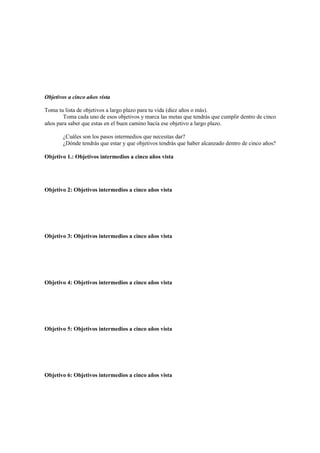 Objetivos a cinco años vista
Toma tu lista de objetivos a largo plazo para tu vida (diez años o más).
Toma cada uno de esos objetivos y marca las metas que tendrás que cumplir dentro de cinco
años para saber que estas en el buen camino hacia ese objetivo a largo plazo.
¿Cuáles son los pasos intermedios que necesitas dar?
¿Dónde tendrás que estar y que objetivos tendrás que haber alcanzado dentro de cinco años?
Objetivo 1.: Objetivos intermedios a cinco años vista
Objetivo 2: Objetivos intermedios a cinco años vista
Objetivo 3: Objetivos intermedios a cinco años vista
Objetivo 4: Objetivos intermedios a cinco años vista
Objetivo 5: Objetivos intermedios a cinco años vista
Objetivo 6: Objetivos intermedios a cinco años vista
 