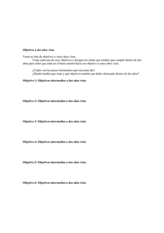 Objetivos a dos años vista
Toma tu lista de objetivos a cinco años vista.
Toma cada uno de esos objetivos y designa las metas que tendrás que cumplir dentro de dos
años para saber que estás en el buen camino hacia ese objetivo a cinco años vista.
¿Cuáles son los pasos intermedios que necesitas dar?
¿Dónde tendrás que estar y qué objetivos tendrás que haber alcanzado dentro de dos años?
Objetivo 1: Objetivos intermedios a dos años vista
Objetivo 2: Objetivos intermedios a dos años vista
Objetivo 3: Objetivos intermedios a dos años vista
Objetivo 4: Objetivos intermedios a dos años vista
Objetivo 5: Objetivos intermedios a dos años vista
Objetivo 6: Objetivos intermedios a dos años vista
 