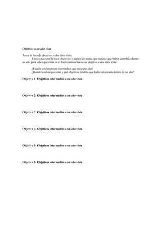 Objetivos a un año vista
Toma tu lista de objetivos a dos años vista.
Toma cada uno de esos objetivos y marca las metas que tendrás que haber cumplido dentro
un año para saber que estás en el buen camino hacia ese objetivo a dos años vista.
¿Cuáles son los pasos intermedios que necesitas dar?
¿Dónde tendrás que estar y qué objetivos tendrás que haber alcanzado dentro de un año?
Objetivo 1: Objetivos intermedios a un año vista
Objetivo 2: Objetivos intermedios a un año vista
Objetivo 3: Objetivos intermedios a un año vista
Objetivo 4: Objetivos intermedios a un año vista
Objetivo 5: Objetivos intermedios a un ano vista
Objetivo 6: Objetivos intermedios a un año vista
 