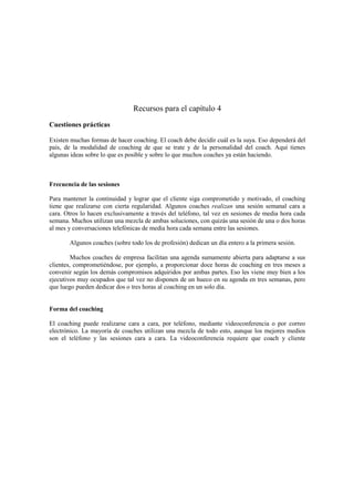 Recursos para el capítulo 4
Cuestiones prácticas
Existen muchas formas de hacer coaching. El coach debe decidir cuál es la suya. Eso dependerá del
país, de la modalidad de coaching de que se trate y de la personalidad del coach. Aquí tienes
algunas ideas sobre lo que es posible y sobre lo que muchos coaches ya están haciendo.
Frecuencia de las sesiones
Para mantener la continuidad y lograr que el cliente siga comprometido y motivado, el coaching
tiene que realizarse con cierta regularidad. Algunos coaches realizan una sesión semanal cara a
cara. Otros lo hacen exclusivamente a través del teléfono, tal vez en sesiones de media hora cada
semana. Muchos utilizan una mezcla de ambas soluciones, con quizás una sesión de una o dos horas
al mes y conversaciones telefónicas de media hora cada semana entre las sesiones.
Algunos coaches (sobre todo los de profesión) dedican un día entero a la primera sesión.
Muchos coaches de empresa facilitan una agenda sumamente abierta para adaptarse a sus
clientes, comprometiéndose, por ejemplo, a proporcionar doce horas de coaching en tres meses a
convenir según los demás compromisos adquiridos por ambas partes. Eso les viene muy bien a los
ejecutivos muy ocupados que tal vez no disponen de un hueco en su agenda en tres semanas, pero
que luego pueden dedicar dos o tres horas al coaching en un solo día.
Forma del coaching
El coaching puede realizarse cara a cara, por teléfono, mediante videoconferencia o por correo
electrónico. La mayoría de coaches utilizan una mezcla de todo esto, aunque los mejores medios
son el teléfono y las sesiones cara a cara. La videoconferencia requiere que coach y cliente
 