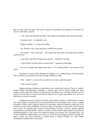 Hay un chiste sobre dos ranas. Una recorre saltando un profundo surco dejado por un tractor. La
otra la ve allá abajo y le grita:
— ¡Eh!, ¿qué estás haciendo ahí abajo? Aquí arriba se está mucho mejor, hay más comida.
—No puedo subir —le responde la otra.
—Déjame ayudarte —le ofrece la de arriba.
—No. Déjame en paz. Aquí estoy bien y también hay comida.
—De acuerdo —dice la otra rana—, pero aquí arriba hay mucho más espacio para explorar
y para moverse.
—Aquí abajo tengo todo el espacio que necesito —mantiene la de abajo.
— ¿qué me dices de relacionarte con otras ranas? —argumenta la de arriba.
—De vez en cuando baja alguna hasta aquí, y si no, puedo gritarles a mis amigas de ahí
arriba.
Finalmente la rana de arriba abandona su empeño y se va, dando brincos. Al día siguiente,
ante su sorpresa, se encuentra con la rana de abajo saltando a su lado.
—Oye —le grita—, creí que ibas a quedarte en ese surco. ¿Qué ha pasado?
— ¡Que venía un camión!
Algunas personas necesitan el equivalente de un camión para moverse. Otras, en cambio,
pueden sentirse razonablemente satisfechas y exitosas, pero creer al mismo tiempo que «para
mejorar no hace falta estar enfermo». Estas personas contratarán a un coach para explorar con él el
modo de ser más felices e incluso más eficaces. Quieren ser lo mejor que pueden ser y quieren lo
mejor para ser cada vez mejores.
Cualquiera que sea la situación, el cliente puede pedirle explícita o implícitamente al coach
que vuelva a dejar su vida tal como era antes del trastorno. En otras palabras, una vez que el camión
ha pasado, el surco vuelve a parecer atractivo El coach debe evitar esta tentación a toda costa, de lo
contrario los dos tendrán problemas. En primer lugar es imposible, no hay forma de dar marcha
atrás al reloj. En segundo lugar, incluso si fuese posible, el cliente volvería a quedar expuesto
exactamente al mismo problema. Tratar de volverlo a colocar donde estaba conduce a una clase de
coaching parecido a lo que vemos en la película Atrapado en el tiempo (The Groundhog Day), con
el mismo problema reapareciendo una y otra vez. La función del coaching consiste en ayudar a la
gente a tomar una nueva dirección, a avanzar hacia su propia felicidad, no a dar vueltas
cómodamente alrededor del mismo punto.
 