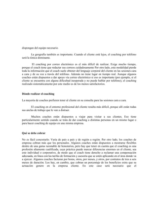 dispongan del equipo necesario.
La geografía también es importante. Cuando el cliente está lejos, el coaching por teléfono
será la tónica dominante.
El coaching por correo electrónico es el más difícil de realizar. Exige mucho tiempo,
porque el coach tiene que redactar sus correos cuidadosamente Por otro lado, esta modalidad pierde
toda la información que el coach suele obtener del lenguaje corporal del cliente en las sesiones cara
a cara y de su voz a través del teléfono. Además no tiene lugar en tiempo real. Aunque algunos
coaches están dispuestos a dar apoyo vía correo electrónico si eso es importante (por ejemplo, si el
cliente se encuentra con alguna dificultad inesperada y no puede hablar por teléfono), el coaching
realizado sistemáticamente por este medio es de los menos satisfactorios.
Dónde realizar el coaching
La mayoría de coaches prefieren tener al cliente en su consulta para las sesiones cara a cara.
El coaching en el entorno profesional del cliente resulta más difícil, porque allí están todas
sus anclas de trabajo que le van a distraer.
Muchos coaches están dispuestos a viajar para visitar a sus clientes. Eso tiene
particularmente sentido cuando se trata de dar coaching a distintas personas en un mismo lugar o
para hacer coaching de equipo en una misma empresa.
Qué se debe cobrar
No es fácil concretarlo. Varía de país a país y de región a región. Por otro lado, los coaches de
empresa cobran más que los personales. Algunos coaches están dispuestos a mostrarse flexibles
dentro de una gama razonable de honorarios, pero hay que tener en cuenta que el coaching es una
profesión altamente cualificada, cuya práctica puede marcar diferencias enormes en el cliente, sea
este individual o corporativo, de modo que el coach tiene derecho a reclamar una compensación
adecuada, en línea con las tarifas de formación y asesoría que se estén aplicando en el área donde va
a ejercer. Algunos coaches facturan por horas, otros, por meses, y otros, por contratos de tres a seis
meses de duración. Los hay, en cambio, que cobran un porcentaje de los beneficios extra que su
actuación genere en la empresa cliente. En este caso será necesario que el
 
