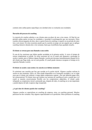contrato entre ambas partes especifique con claridad cómo se evaluarán esos resultados.
Duración del proceso de coaching
La mayoría de coaches admiten a sus clientes para un plazo de uno a tres meses. Al final de ese
período ambas partes revisan los resultados y acuerdan la prolongación que sea necesaria. Otros
coaches ofrecen paquetes de diez, doce o quince horas de coaching, a repartir en un período de entre
tres a seis meses. En otras ocasiones puede que la cuestión en juego sea tan urgente que se aplique
coaching intensivo durante dos o tres semanas, hasta que el problema haya quedado resuelto.
El cliente se retrasa para una llamada o una sesión
Es una de las cuestiones que deben quedar acordadas en la primera sesión. A veces el tiempo de
retraso simplemente se pierde. En otras ocasiones tal vez el coach esté dispuesto a prolongar la
sesión si puede, pero si hubiese alguna llamada o sesión prevista para inmediatamente después de la
del cliente que llega tarde, eso no será posible. El coach puede entonces recuperar el tiempo en la
siguiente llamada o sesión.
El cliente no acude a una sesión o la cancela en el último momento
Es asimismo una cuestión que hay que acordar en la sesión inicial. Algunos coaches realizan la
sesión en otro momento. Otros, no. Han estado disponibles en el momento acordado y no es culpa
suya que el cliente esté enfermo o tenga algún compromiso urgente. ¿Por qué deberían pagar ellos
las consecuencias? El cliente tiene que tomarse sus sesiones de coaching en serio y puede que si el
coach se muestra excesivamente flexible con los compromisos adquiridos, el cliente acabe
rebajando su compromiso inicial y pensando que, después de todo, el coaching no es tan importante
y puede dejarse de lado si aparece algo inesperado.
¿A qué clase de clientes puedes dar coaching?
Algunos coaches se especializan en coaching de empresa, otros, en coaching personal. Muchos
practican las dos variantes. Hay algunos especializados en la profesión. Otros prefieren el coaching
 