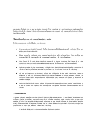 de equipo. Trabaja con lo que te sientas cómodo. Si el coaching va a ser intensivo y puede cambiar
la dirección de la vida del cliente, algunos coaches querrán conocer a la pareja del cliente y trabajar
también con ella.
Material que hay que entregar en la primera sesión
Existen numerosas posibilidades, por ejemplo:
• Acuerdo de coaching (si lo usas). Define las responsabilidades de coach y cliente. Debe ser
un documento profesional.
• Mapa mental o cualquier otro material explicativo sobre el coaching. Debe reflejar un
resumen fácil de comprender de lo que es el coaching y de como funciona.
• Una Rueda de la vida para completar antes de la sesión siguiente. La Rueda de la vida
constituye una excelente primera tarea para asignar al cliente (ver página siguiente).
• Una declaración de tus estándares y calificaciones. Eso genera credibilidad y tranquiliza al
cliente. Constituye la base tanto de su confianza en ti como del proceso de coaching.
• Un test psicométrico (si lo usas). Puede ser cualquiera de los tests conocidos, como el
Birkman, el MBTI u otro menos formal que hayas elaborado tú mismo para tus clientes. En
cualquier caso debe proporcionarte información para evaluar al cliente y ayudarte a
conocerle mejor.
• Una trascripción de la última sesión. Algunos coaches toman notas o graban las sesiones, y
le dan al cliente una copia o una trascripción. Eso puede resultarle extremadamente útil al
cliente.
Acuerdo firmado
Algunos coaches trabajan con un acuerdo suscrito por ambas partes. Es una forma profesional de
trabajar, fija los términos y las condiciones de la relación y no deja lugar a dudas sobre lo que cabe
esperar de ella. Este acuerdo deberá cubrir asimismo lo que sucede en caso de desacuerdo. Ningún
coach debería utilizar un acuerdo firmado con un cliente a menos de que haya sido redactado por un
profesional en leyes que, además, conozca el coaching.
El acuerdo debe cubrir como mínimo los siguientes puntos:
 