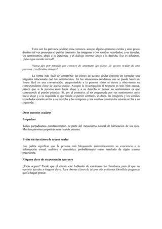 Estos son los patrones oculares más comunes, aunque algunas personas zurdas y unas pocas
diestras tal vez presenten el patrón contrario: las imágenes y los sonidos recordados, a su derecha,
los sentimientos, abajo a la izquierda, y el diálogo interno, abajo a la derecha. Eso es diferente,
¡pero sigue siendo normal!
Nunca des por sentado que conoces de antemano las claves de acceso ocular de una
persona, ¡verifícalas siempre!
La forma más fácil de comprobar las claves de acceso ocular consiste en formular una
pregunta relacionada con los sentimientos. En las situaciones cotidianas eso se puede hacer de
forma fácil en una conversación, preguntándole a la persona cómo se siente y observando su
correspondiente clave de acceso ocular. Aunque la investigación al respecto es más bien escasa,
parece que si la persona mira hacia abajo y a su derecha al pensar en sentimientos es que
corresponde al patrón estándar. Si, por el contrario, al ser preguntada por sus sentimientos mira
hacia abajo y a su izquierda es que tiende al patrón contrario, es decir, las imágenes y los sonidos
recordados estarán arriba a su derecha y las imágenes y los sonidos construidos estarán arriba a su
izquierda.
Otros patrones oculares
Parpadear
Todos parpadeamos constantemente, es parte del mecanismo natural de lubricación de los ojos.
Muchas personas parpadean más cuando piensan.
Evitar ciertas claves de acceso ocular
Eso podría significar que la persona está bloqueando sistemáticamente su conciencia a la
información visual, auditiva o cinestésica, probablemente como resultado de algún trauma
precedente.
Ninguna clave de acceso ocular aparente
¿Estás seguro? Puede que el cliente esté hablando de cuestiones tan familiares para él que no
necesite acceder a ninguna clave. Para obtener claves de acceso más evidentes formúlale preguntas
que le hagan pensar.
 