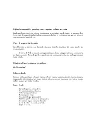 Diálogo interno auditivo inmediato como respuesta a cualquier pregunta
Puede que la persona repita primero interiormente la pregunta y acceda luego a la respuesta. Eso
forma parte de su estrategia habitual de pensamiento. Incluso es posible que veas que sus labios se
mueven mientras hace todo eso.
Claves de acceso ocular inusuales
Probablemente la persona está haciendo sinestesia (mezcla simultánea de varios canales de
representación).
El patrón de PNL es una guía y una generalización. Como toda generalización será inexacta
en algún momento. Recuerda que la respuesta no está en ninguna teoría, sino en la persona que
tienes ante ti,
Palabras y frases basadas en los sentidos
El sistema visual
Palabras visuales
borroso, brillar, clarificar, color, en blanco, enfocar, escena, horizonte, ilusión, ilustrar, imagen,
imaginación, introspección, luz, mirar, mostrar, observar, oscuro, panorama, perspectiva, prever,
reflejo, revelar, ver, visión, visualizar
Frases visuales
Ya veo lo que me quieres decir.
Me lo miraré con más atención.
Mi horizonte está borroso.
Tiene un punto ciego.
Muéstrame lo que quieres decir.
Te reirás cuando veas esto en retrospectiva.
Eso arrojará alguna luz sobre el asunto
Eso le da color a su visión de la vida.
Según yo lo veo..
 