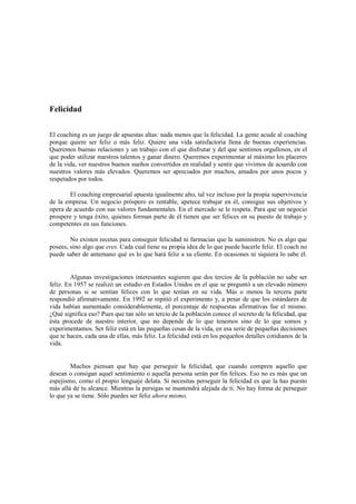Felicidad
El coaching es un juego de apuestas altas: nada menos que la felicidad. La gente acude al coaching
porque quiere ser feliz o más feliz. Quiere una vida satisfactoria llena de buenas experiencias.
Queremos buenas relaciones y un trabajo con el que disfrutar y del que sentimos orgullosos, en el
que poder utilizar nuestros talentos y ganar dinero. Queremos experimentar al máximo los placeres
de la vida, ver nuestros buenos sueños convertidos en realidad y sentir que vivimos de acuerdo con
nuestros valores más elevados. Queremos ser apreciados por muchos, amados por unos pocos y
respetados por todos.
El coaching empresarial apuesta igualmente alto, tal vez incluso por la propia supervivencia
de la empresa. Un negocio próspero es rentable, apetece trabajar en él, consigue sus objetivos y
opera de acuerdo con sus valores fundamentales. En el mercado se le respeta. Para que un negocio
prospere y tenga éxito, quienes forman parte de él tienen que ser felices en su puesto de trabajo y
competentes en sus funciones.
No existen recetas para conseguir felicidad ni farmacias que la suministren. No es algo que
posees, sino algo que eres. Cada cual tiene su propia idea de lo que puede hacerle feliz. El coach no
puede saber de antemano qué es lo que hará feliz a su cliente. En ocasiones ni siquiera lo sabe él.
Algunas investigaciones interesantes sugieren que dos tercios de la población no sabe ser
feliz. En 1957 se realizó un estudio en Estados Unidos en el que se preguntó a un elevado número
de personas si se sentían felices con lo que tenían en su vida. Más o menos la tercera parte
respondió afirmativamente. En 1992 se repitió el experimento y, a pesar de que los estándares de
vida habían aumentado considerablemente, el porcentaje de respuestas afirmativas fue el mismo.
¿Qué significa eso? Pues que tan sólo un tercio de la población conoce el secreto de la felicidad, que
ésta procede de nuestro interior, que no depende de lo que tenemos sino de lo que somos y
experimentamos. Ser feliz está en las pequeñas cosas de la vida, en esa serie de pequeñas decisiones
que te hacen, cada una de ellas, más feliz. La felicidad está en los pequeños detalles cotidianos de la
vida.
Muchos piensan que hay que perseguir la felicidad, que cuando compren aquello que
desean o consigan aquel sentimiento o aquella persona serán por fin felices. Eso no es más que un
espejismo, como el propio lenguaje delata. Si necesitas perseguir la felicidad es que la has puesto
más allá de tu alcance. Mientras la persigas se mantendrá alejada de ti. No hay forma de perseguir
lo que ya se tiene. Sólo puedes ser feliz ahora mismo.
 