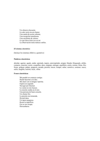 Un silencio elocuente.
La sala vacía era un clamor.
Una sartén de aceite caliente.
Una recepción tumultuosa.
Una cacofonía de colores.
Lo que dices tiene eco en mí.
La observación tenía matices sutiles.
El sistema cinestésico
(Incluye los sistemas olfativo y gustativo)
Palabras cinestésicas
abordar, agarrar, agudo, andar, apretado, áspero, aterciopelado, atrapar, blando, bloqueado, cálido,
contacto, concreto, correr, cosquilleo, duro, empujar, entregar, equilibrio, estrés, extraer, firme, frío,
frotar, golpear, palpar, pegajoso, pesado, presión, rascar, romper, saltar, sensitivo, sostener, suave,
sufrir, tangible, tensión, tocar, vibrar
Frases cinestésicas
Me pondré en contacto contigo.
Puedo hacerme a la idea.
Me atacó con su lengua viperina.
Espera un segundo.
Navegar por Internet.
Lo siento en mis huesos.
La tensión estaba en el aire.
Una persona de buen corazón.
Un cliente frío.
La presión era tremenda.
De piel dura.
Un apuro pegajoso.
Rozar la superficie.
Eso se me escapa.
Derrumbarse.
 