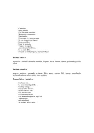 Contrólate.
Bases sólidas.
Una discusión acalorada.
No sigo tu razonamiento.
Manipulador.
El proyecto va viento en popa.
Su voz tema un tono áspero.
Romper moldes.
Sudar la camiseta.
Tragarse el orgullo.
Atascado en el problema.
Es su punto débil.
Necesita un empujón para ponerse a trabajar.
Palabras olfativas
a pescado, a almizcle, ahumado, aromático, fragante, fresco, husmear, oloroso, perfumado, podrido,
rancio
Palabras gustativas
amargo, apetitoso, azucarado, crujiente, dulce, gusto, gustoso, hiel, jugoso, nauseabundo,
perfumado, picante, sabor, salado, soso, suculento
Frases olfativas y gustativas
Eso huele mal.
La situación está podrida.
Un trago amargo.
Fresco como una rosa.
Probar la buena vida.
Una persona dulce.
Un comentario acido.
Una buena nariz para los negocios.
A pan y agua.
Olor a santidad.
Se me hace la boca agua.
 
