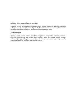 Palabras y frases no específicamente sensoriales
Cuando la mayoría de las palabras utilizadas no tienen ninguna connotación sensorial. Esta forma
de lenguaje se conoce también como «digital». Puedes emplearlo cuando quieras brindarle a la otra
persona la oportunidad de pensar en el sistema de representación que desee.
Palabras digitales
aprender, asistir, asumir, cambiar, considerar, competencia, comprender, condición, conexión,
consciente, consecuencia, cosa, decidir, elegir, evaluar, futuro, idea, lógica, meditar, modelo,
motivar, objetivo, pasado, pensar, presente, proceso, programa, reconocer, recordar, recuerdo,
recurso, representación, resultado, saber, secuencia, teoría
 