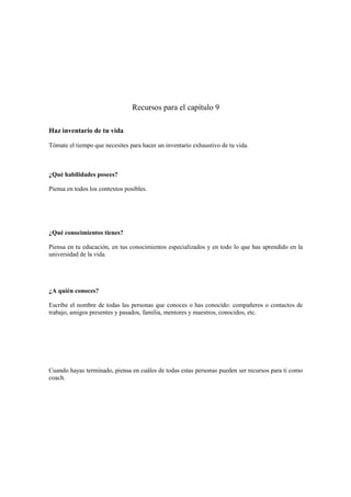 Recursos para el capítulo 9
Haz inventario de tu vida
Tómate el tiempo que necesites para hacer un inventario exhaustivo de tu vida.
¿Qué habilidades posees?
Piensa en todos los contextos posibles.
¿Qué conocimientos tienes?
Piensa en tu educación, en tus conocimientos especializados y en todo lo que has aprendido en la
universidad de la vida.
¿A quién conoces?
Escribe el nombre de todas las personas que conoces o has conocido: compañeros o contactos de
trabajo, amigos presentes y pasados, familia, mentores y maestros, conocidos, etc.
Cuando hayas terminado, piensa en cuáles de todas estas personas pueden ser recursos para ti como
coach.
 
