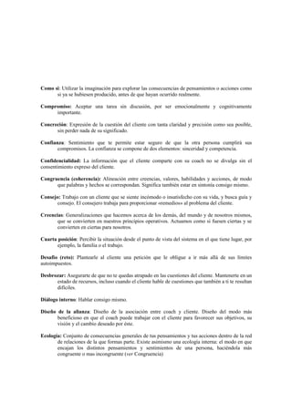 Como si: Utilizar la imaginación para explorar las consecuencias de pensamientos o acciones como
si ya se hubiesen producido, antes de que hayan ocurrido realmente.
Compromiso: Aceptar una tarea sin discusión, por ser emocionalmente y cognitivamente
importante.
Concreción: Expresión de la cuestión del cliente con tanta claridad y precisión como sea posible,
sin perder nada de su significado.
Confianza: Sentimiento que te permite estar seguro de que la otra persona cumplirá sus
compromisos. La confianza se compone de dos elementos: sinceridad y competencia.
Confidencialidad: La información que el cliente comparte con su coach no se divulga sin el
consentimiento expreso del cliente.
Congruencia (coherencia): Alineación entre creencias, valores, habilidades y acciones, de modo
que palabras y hechos se correspondan. Significa también estar en sintonía consigo mismo.
Consejo: Trabajo con un cliente que se siente incómodo o insatisfecho con su vida, y busca guía y
consejo. El consejero trabaja para proporcionar «remedios» al problema del cliente.
Creencias: Generalizaciones que hacemos acerca de los demás, del mundo y de nosotros mismos,
que se convierten en nuestros principios operativos. Actuamos como si fuesen ciertas y se
convierten en ciertas para nosotros.
Cuarta posición: Percibir la situación desde el punto de vista del sistema en el que tiene lugar, por
ejemplo, la familia o el trabajo.
Desafío (reto): Plantearle al cliente una petición que le obligue a ir más allá de sus límites
autoimpuestos.
Desbrozar: Asegurarte de que no te quedas atrapado en las cuestiones del cliente. Mantenerte en un
estado de recursos, incluso cuando el cliente hable de cuestiones que también a ti te resultan
difíciles.
Diálogo interno: Hablar consigo mismo.
Diseño de la alianza: Diseño de la asociación entre coach y cliente. Diseño del modo más
beneficioso en que el coach puede trabajar con el cliente para favorecer sus objetivos, su
visión y el cambio deseado por éste.
Ecología: Conjunto de consecuencias generales de tus pensamientos y tus acciones dentro de la red
de relaciones de la que formas parte. Existe asimismo una ecología interna: el modo en que
encajan los distintos pensamientos y sentimientos de una persona, haciéndola más
congruente o mas incongruente (ver Congruencia)
 