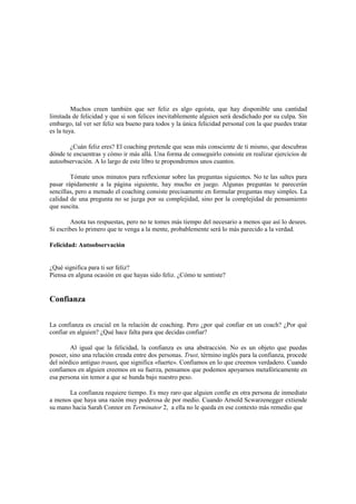 Muchos creen también que ser feliz es algo egoísta, que hay disponible una cantidad
limitada de felicidad y que si son felices inevitablemente alguien será desdichado por su culpa. Sin
embargo, tal ver ser feliz sea bueno para todos y la única felicidad personal con la que puedes tratar
es la tuya.
¿Cuán feliz eres? El coaching pretende que seas más consciente de ti mismo, que descubras
dónde te encuentras y cómo ir más allá. Una forma de conseguirlo consiste en realizar ejercicios de
autoobservación. A lo largo de este libro te propondremos unos cuantos.
Tómate unos minutos para reflexionar sobre las preguntas siguientes. No te las saltes para
pasar rápidamente a la página siguiente, hay mucho en juego. Algunas preguntas te parecerán
sencillas, pero a menudo el coaching consiste precisamente en formular preguntas muy simples. La
calidad de una pregunta no se juzga por su complejidad, sino por la complejidad de pensamiento
que suscita.
Anota tus respuestas, pero no te tomes más tiempo del necesario a menos que así lo desees.
Si escribes lo primero que te venga a la mente, probablemente será lo más parecido a la verdad.
Felicidad: Autoobservación
¿Qué significa para ti ser feliz?
Piensa en alguna ocasión en que hayas sido feliz. ¿Cómo te sentiste?
Confianza
La confianza es crucial en la relación de coaching. Pero ¿por qué confiar en un coach? ¿Por qué
confiar en alguien? ¿Qué hace falta para que decidas confiar?
Al igual que la felicidad, la confianza es una abstracción. No es un objeto que puedas
poseer, sino una relación creada entre dos personas. Trust, término inglés para la confianza, procede
del nórdico antiguo traust, que significa «fuerte». Confiamos en lo que creemos verdadero. Cuando
confiamos en alguien creemos en su fuerza, pensamos que podemos apoyarnos metafóricamente en
esa persona sin temor a que se hunda bajo nuestro peso.
La confianza requiere tiempo. Es muy raro que alguien confíe en otra persona de inmediato
a menos que haya una razón muy poderosa de por medio. Cuando Arnold Scwarzenegger extiende
su mano hacia Sarah Connor en Terminator 2, a ella no le queda en ese contexto más remedio que
 