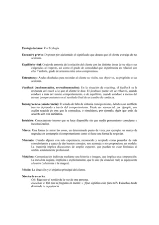 Ecología interna: Ver Ecología.
Encuadre previo: Disponer por adelantado el significado que deseas que el cliente extraiga de tus
acciones.
Equilibrio vital: Grado de armonía de la relación del cliente con las distintas áreas de su vida y sus
exigencias al respecto, así como el grado de comodidad que experimenta en relación con
ello. También, grado de armonía entre estos compromisos.
Estructuras: Anclas diseñadas para recordar al cliente su visión, sus objetivos, su propósito o sus
acciones.
Feedback (realimentación, retroalimentación): En la situación de coaching, el feedback es la
respuesta del coach a lo que el cliente le dice. El feedback puede ser de refuerzo, cuando
conduce a más del mismo comportamiento, o de equilibrio, cuando conduce a menos del
mismo comportamiento con el resultado final de un cambio de conducta.
Incongruencia (incoherencia): El estado de falta de sintonía consigo mismo, debido a un conflicto
interno expresado a través del comportamiento. Puede ser secuencial, por ejemplo, una
acción seguida de otra que la contradice, o simultáneo, por ejemplo, decir que estás de
acuerdo con voz dubitativa.
Intuición: Conocimiento interno que se hace disponible sin que medie pensamiento consciente o
racionalización.
Marco: Una forma de mirar las cosas, un determinado punto de vista, por ejemplo, un marco de
negociación contempla el comportamiento como si fuese una forma de negociar.
Mentoría: Cuando alguien con más experiencia, reconocido y aceptado como poseedor de más
conocimientos y capaz de dar buenos consejos, nos aconseja y nos proporciona un modelo.
La mentoría implica discusiones de amplio espectro, que pueden no estar limitadas al
ámbito estrictamente profesional.
Metáfora: Comunicación indirecta mediante una historia o imagen, que implica una comparación.
La metáfora sugiere, implícita o explícitamente, que lo uno (la situación real) es equivalente
a lo otro (la historia o la imagen).
Misión: La dirección y el objetivo principal del cliente.
Niveles de escucha:
Oír: Registrar el sonido de la voz de otra persona.
Escuchar a: Oír con la pregunta en mente: « ¿Que significa esto para mí?» Escuchas desde
dentro de tu experiencia
 