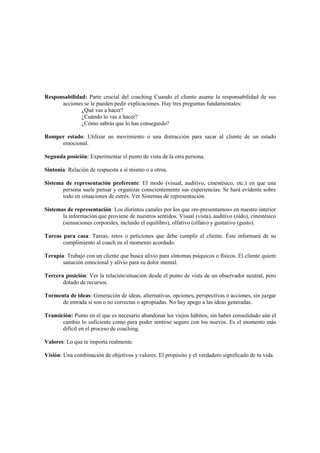 Responsabilidad: Parte crucial del coaching Cuando el cliente asume la responsabilidad de sus
acciones se le pueden pedir explicaciones. Hay tres preguntas fundamentales:
¿Qué vas a hacer?
¿Cuándo lo vas a hacer?
¿Cómo sabrás que lo has conseguido?
Romper estado: Utilizar un movimiento o una distracción para sacar al cliente de un estado
emocional.
Segunda posición: Experimentar el punto de vista de la otra persona.
Sintonía: Relación de respuesta a sí mismo o a otros.
Sistema de representación preferente: El modo (visual, auditivo, cinestésico, etc.) en que una
persona suele pensar y organizar conscientemente sus experiencias. Se hará evidente sobre
todo en situaciones de estrés. Ver Sistemas de representación.
Sistemas de representación: Los distintos canales por los que «re-presentamos» en nuestro interior
la información que proviene de nuestros sentidos. Visual (vista), auditivo (oído), cinestésico
(sensaciones corporales, incluido el equilibro), olfativo (olfato) y gustativo (gusto).
Tareas para casa: Tareas, retos o peticiones que debe cumplir el cliente. Éste informará de su
cumplimiento al coach en el momento acordado.
Terapia: Trabajo con un cliente que busca alivio para síntomas psíquicos o físicos. El cliente quiere
sanación emocional y alivio para su dolor mental.
Tercera posición: Ver la relación/situación desde el punto de vista de un observador neutral, pero
dotado de recursos.
Tormenta de ideas: Generación de ideas, alternativas, opciones, perspectivas o acciones, sin juzgar
de entrada si son o no correctas o apropiadas. No hay apego a las ideas generadas.
Transición: Punto en el que es necesario abandonar los viejos hábitos, sin haber consolidado aún el
cambio lo suficiente como para poder sentirse seguro con los nuevos. Es el momento más
difícil en el proceso de coaching.
Valores: Lo que te importa realmente.
Visión: Una combinación de objetivos y valores. El propósito y el verdadero significado de tu vida.
 