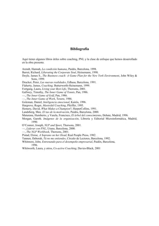Bibliografía
Aquí tienes algunos libros útiles sobre coaching, PNL y la clase de enfoque que hemos desarrollado
en la obra presente.
Arendt, Hannah, La condición humana, Paidós, Barcelona, 1998.
Barret, Richard, Liberating the Corporate Soul, Heinemann, 1998.
Doyle, James S., The Business coach: A Game Plan for the New York Environment, John Wiley &
Sons, 1999.
Drucker, Peter, Las nuevas realidades, Edhasa, Barcelona, 1991.
Flaherty, James, Coaching, Butterworth-Heinemann, 1999.
Fortgang, Laura, Living your Best Life, Thorsons, 2001.
Gallwey, Timothy, The Inner Game of Tennis, Pan, 1986.
—, The Inner Game of Golf, Pan, 1986.
—, The Inner Game of Work, Texere, 1986.
Goleman, Daniel, Inteligencia emocional, Kairós, 1996.
Hargrove, Roger, Masterful Coaching, Pfeiffer, 1995.
Hemery, David, What Makes a Champion?, HarperCollins, 1991.
Landsberg, Max, El tao de la motivación, Paidós, Barcelona, 2000.
Maturana, Humberto, y Varela, Francisco, El árbol del conocimiento, Debate, Madrid, 1996.
Morgan, Gareth, Imágenes de la organización, Librería y Editorial Microinformática, Madrid,
1990.
O’Connor, Joseph, NLP and Sport, Thorsons, 2001.
—, Liderar con PNL, Urano, Barcelona, 2000.
—, The NLP Workbook, Thorsons, 2001.
Pistad, Eloise, A Soprano on her Head, Real People Press, 1982.
Tannen, Deborah, Tú no me entiendes, Círculo de Lectores, Barcelona, 1992.
Whitmore, John, Entrenando para el desempeño empresarial, Paidós, Barcelona,
1996.
Whitworth, Laura, y otros, Co-active Coaching, Davies-Black, 2001
 